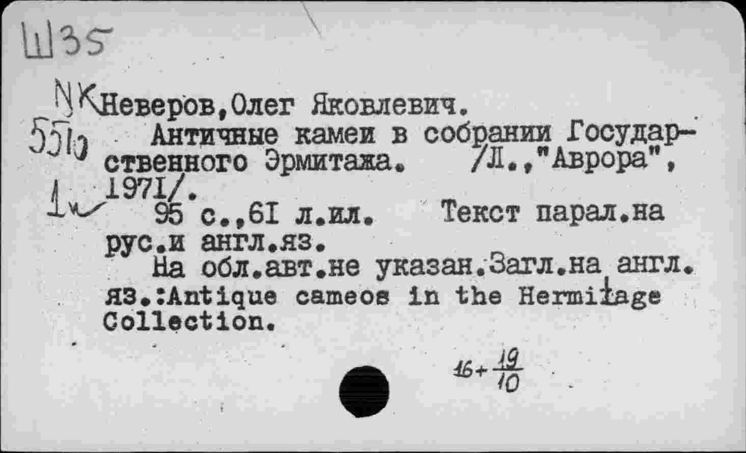 ﻿libs'
b Клеверов,Олег Яковлевич.
55h Античные камеи в собрании Государ-ственного Эрмитажа. /Л.,"Аврора", Г 1971/.
95 с.,61 л.ил.	Текст парал.на
рус.и англ.яз.
На обл.авт.не указан.Загл.на англ. H3.:Antique cameoe in the Hermiiage Collection.